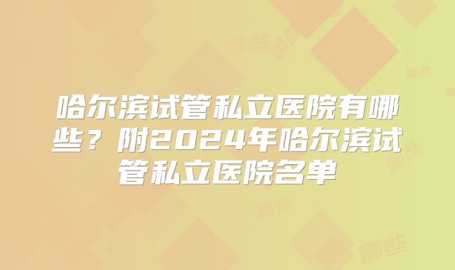 哈尔滨试管私立医院有哪些？附2024年哈尔滨试管私立医院名单