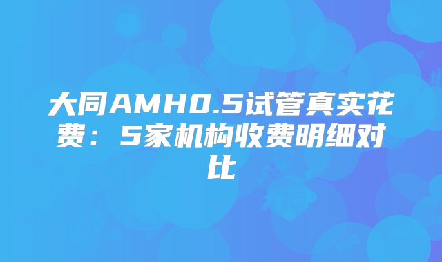 大同AMH0.5试管真实花费：5家机构收费明细对比