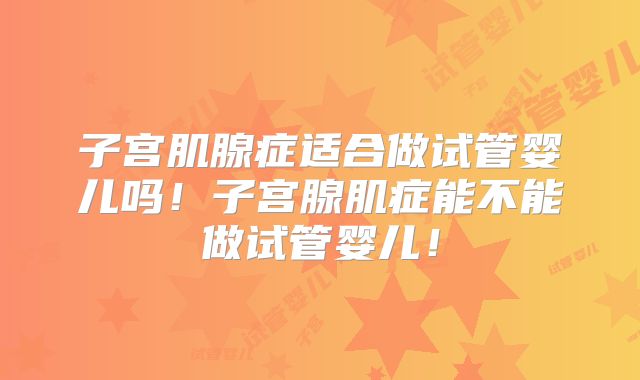 子宫肌腺症适合做试管婴儿吗！子宫腺肌症能不能做试管婴儿！