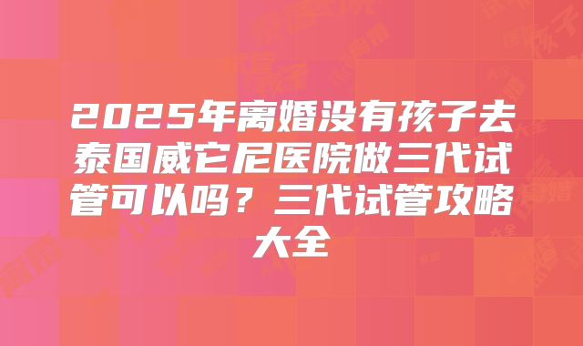 2025年离婚没有孩子去泰国威它尼医院做三代试管可以吗？三代试管攻略大全