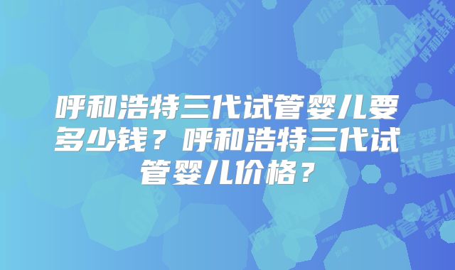 呼和浩特三代试管婴儿要多少钱？呼和浩特三代试管婴儿价格？