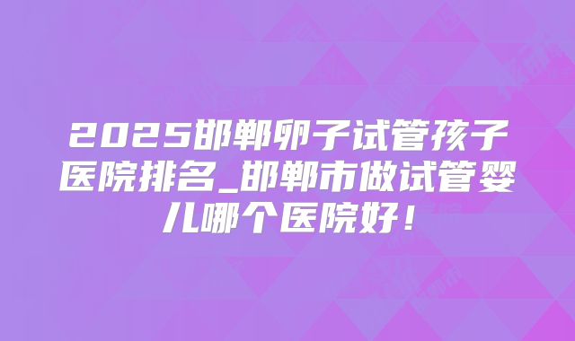 2025邯郸卵子试管孩子医院排名_邯郸市做试管婴儿哪个医院好!