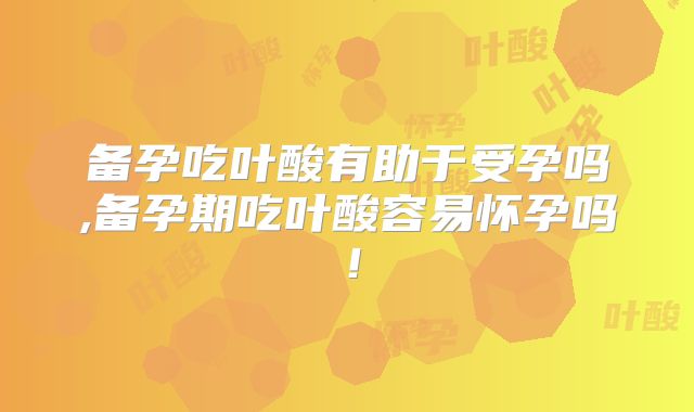 备孕吃叶酸有助于受孕吗,备孕期吃叶酸容易怀孕吗!