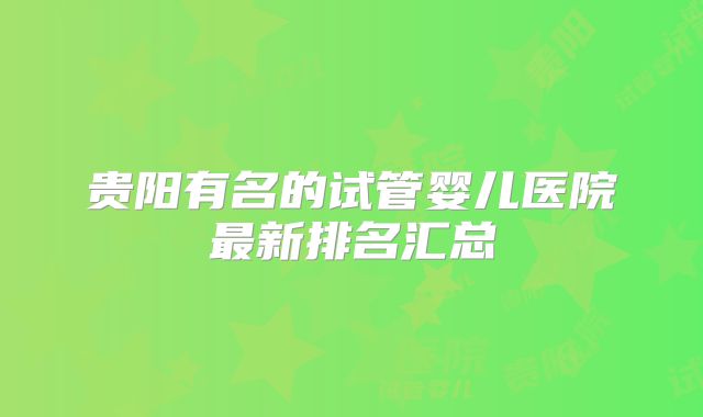 贵阳有名的试管婴儿医院最新排名汇总