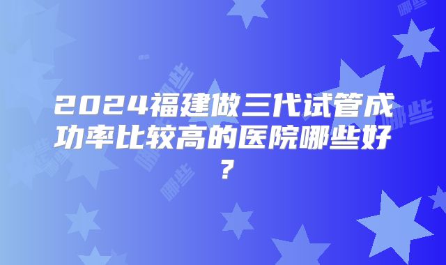 2024福建做三代试管成功率比较高的医院哪些好？