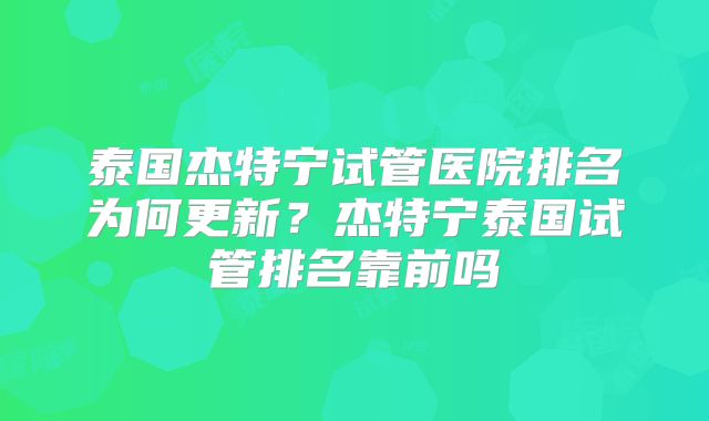 泰国杰特宁试管医院排名为何更新?杰特宁泰国试管排名靠前吗