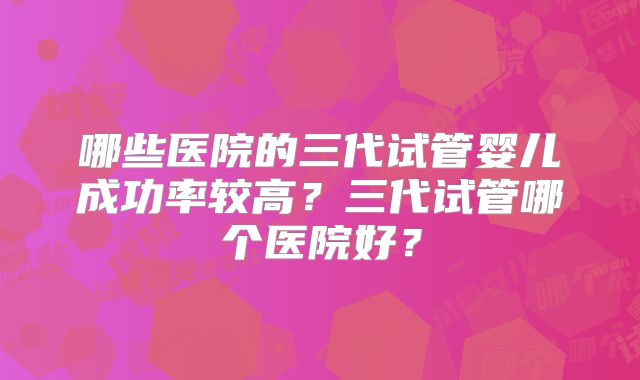 哪些医院的三代试管婴儿成功率较高？三代试管哪个医院好？