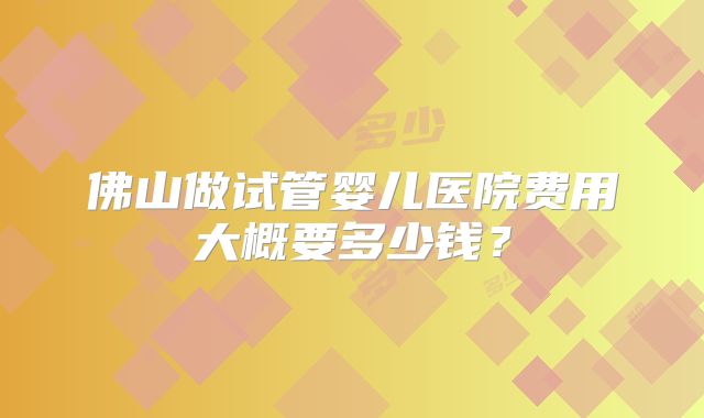 佛山做试管婴儿医院费用大概要多少钱？