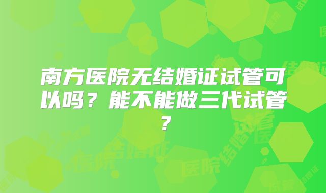 南方医院无结婚证试管可以吗?能不能做三代试管?