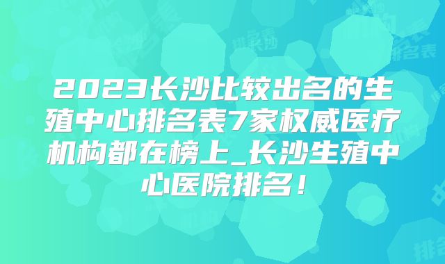 2023长沙比较出名的生殖中心排名表7家权威医疗机构都在榜上_长沙生殖中心医院排名!