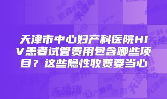 天津市中心妇产科医院HIV患者试管费用包含哪些项目？这些隐性收费要当心