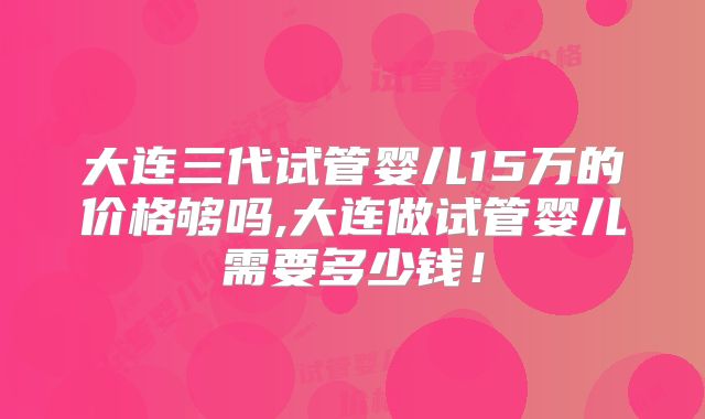 大连三代试管婴儿15万的价格够吗,大连做试管婴儿需要多少钱！