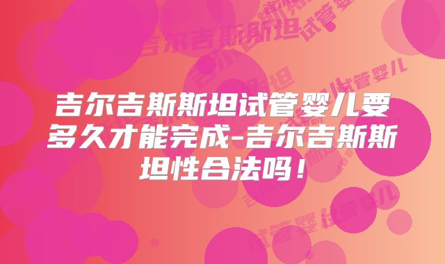 吉尔吉斯斯坦试管婴儿要多久才能完成-吉尔吉斯斯坦性合法吗！