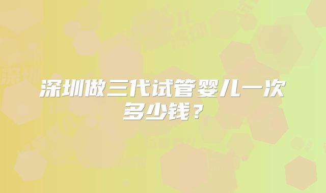 深圳做三代试管婴儿一次多少钱？