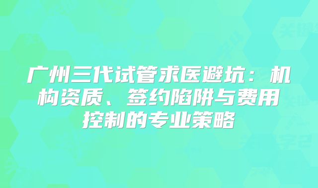 广州三代试管求医避坑：机构资质、签约陷阱与费用控制的专业策略