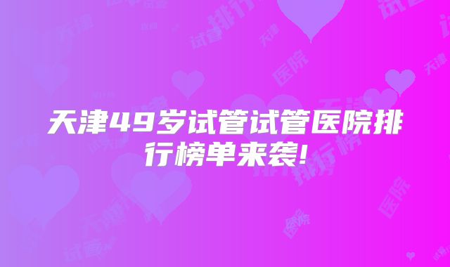 天津49岁试管试管医院排行榜单来袭!