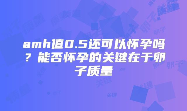 amh值0.5还可以怀孕吗？能否怀孕的关键在于卵子质量