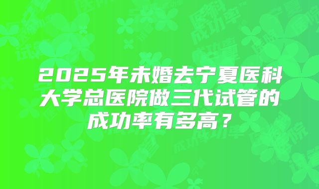 2025年未婚去宁夏医科大学总医院做三代试管的成功率有多高？