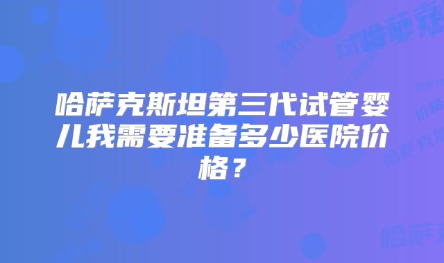 哈萨克斯坦第三代试管婴儿我需要准备多少医院价格？