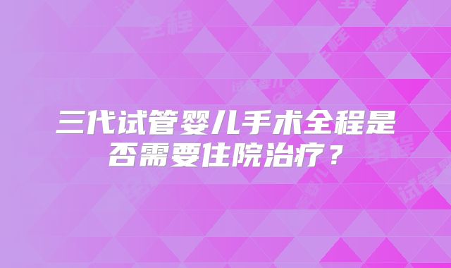 三代试管婴儿手术全程是否需要住院治疗？