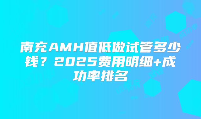 南充AMH值低做试管多少钱？2025费用明细+成功率排名