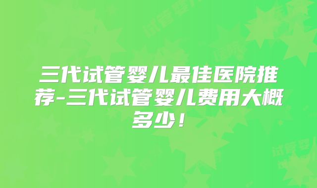 三代试管婴儿最佳医院推荐-三代试管婴儿费用大概多少！