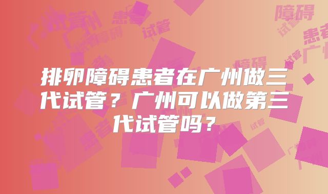 排卵障碍患者在广州做三代试管？广州可以做第三代试管吗？