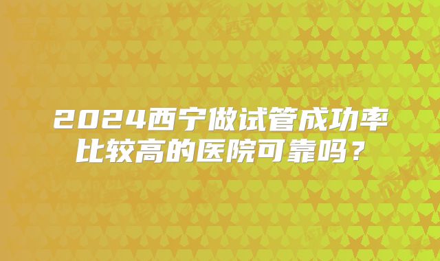 2024西宁做试管成功率比较高的医院可靠吗?
