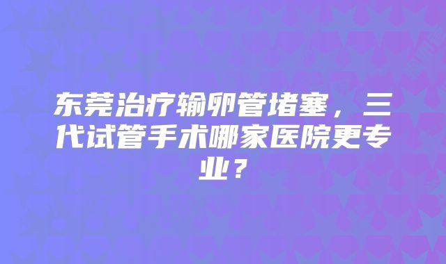 东莞治疗输卵管堵塞,三代试管手术哪家医院更专业?