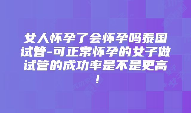 女人怀孕了会怀孕吗泰国试管-可正常怀孕的女子做试管的成功率是不是更高!