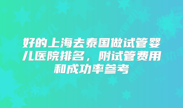 好的上海去泰国做试管婴儿医院排名，附试管费用和成功率参考