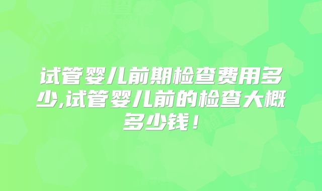 试管婴儿前期检查费用多少,试管婴儿前的检查大概多少钱！