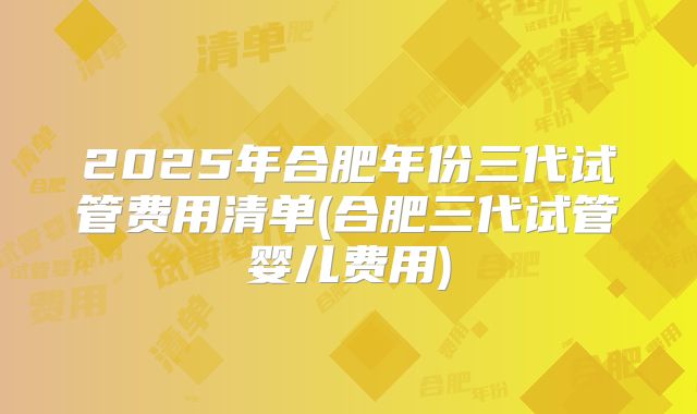 2025年合肥年份三代试管费用清单(合肥三代试管婴儿费用)