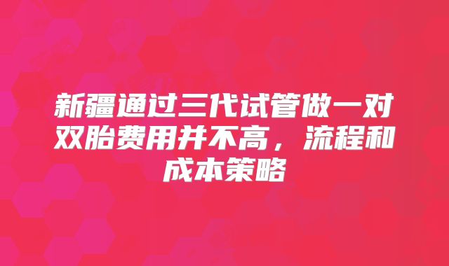 新疆通过三代试管做一对双胎费用并不高，流程和成本策略