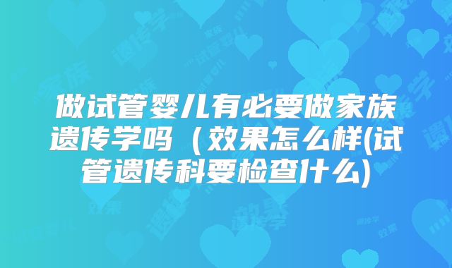做试管婴儿有必要做家族遗传学吗（效果怎么样(试管遗传科要检查什么)
