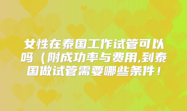 女性在泰国工作试管可以吗（附成功率与费用,到泰国做试管需要哪些条件！
