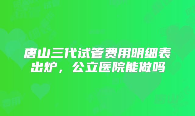 唐山三代试管费用明细表出炉,公立医院能做吗