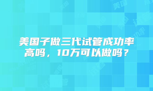 美国子做三代试管成功率高吗,10万可以做吗?