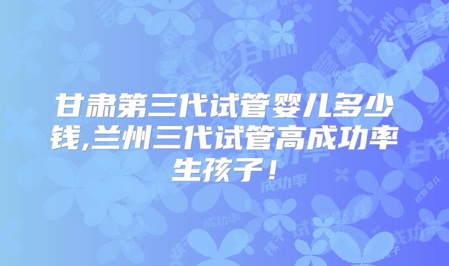甘肃第三代试管婴儿多少钱,兰州三代试管高成功率生孩子！