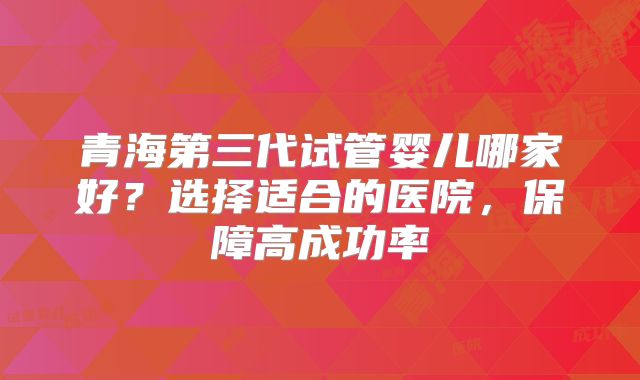 青海第三代试管婴儿哪家好？选择适合的医院，保障高成功率