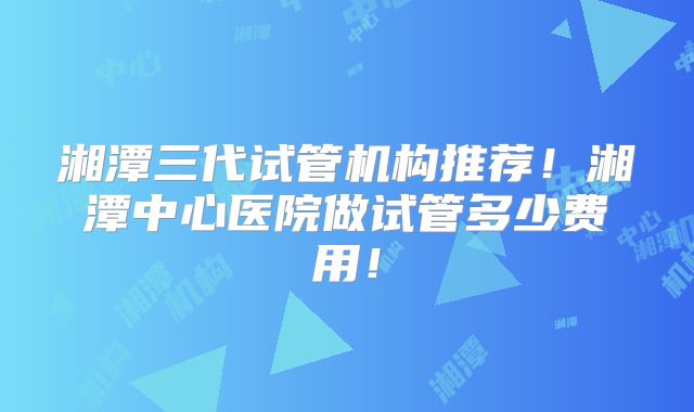 湘潭三代试管机构推荐!湘潭中心医院做试管多少费用!