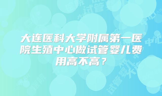 大连医科大学附属第一医院生殖中心做试管婴儿费用高不高？