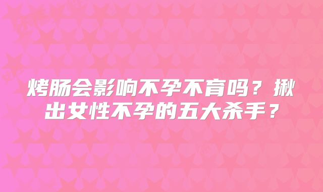 烤肠会影响不孕不育吗?揪出女性不孕的五大杀手?