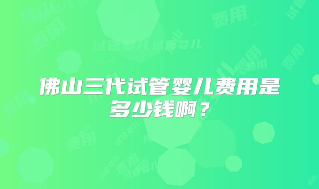佛山三代试管婴儿费用是多少钱啊?