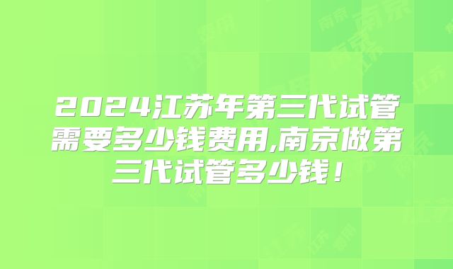 2024江苏年第三代试管需要多少钱费用,南京做第三代试管多少钱！