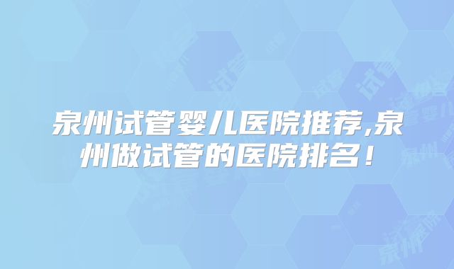 泉州试管婴儿医院推荐,泉州做试管的医院排名！