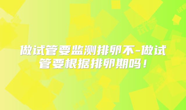 做试管要监测排卵不-做试管要根据排卵期吗！