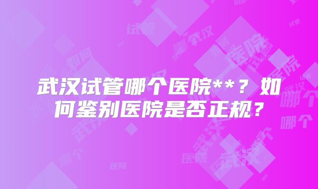 武汉试管哪个医院**？如何鉴别医院是否正规？