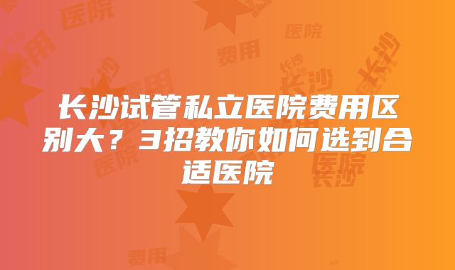 长沙试管私立医院费用区别大?3招教你如何选到合适医院