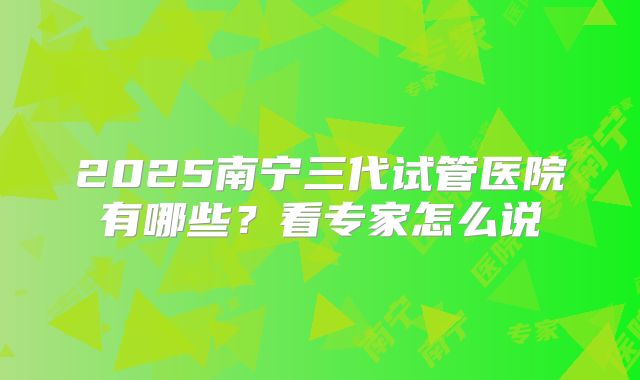 2025南宁三代试管医院有哪些？看专家怎么说